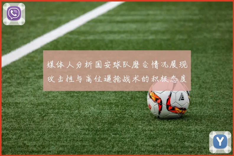 媒体人分析国安球队磨合情况展现攻击性与高位逼抢战术的积极态度