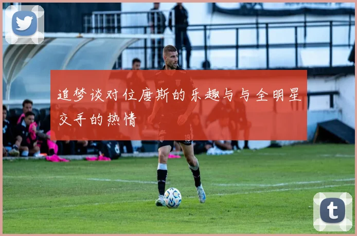 追梦谈对位唐斯的乐趣与与全明星交手的热情