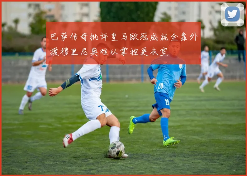 巴萨传奇批评皇马欧冠成就全靠外援穆里尼奥难以掌控更衣室