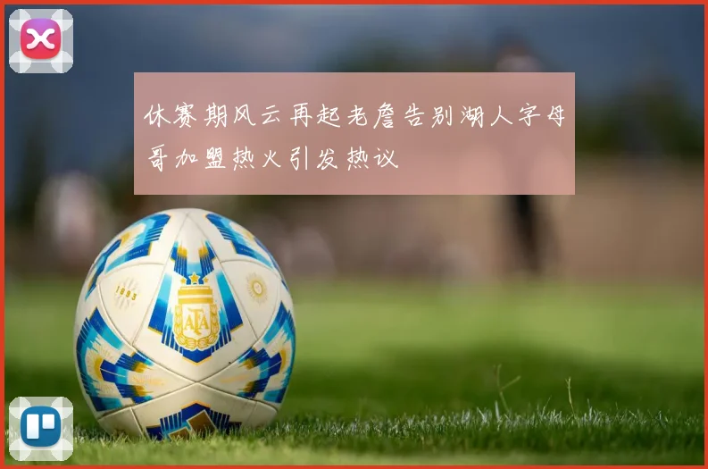 休赛期风云再起老詹告别湖人字母哥加盟热火引发热议