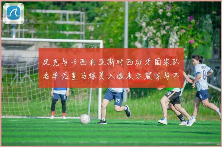 皮克与卡西利亚斯对西班牙国家队名单无皇马球员入选表示震惊与不解