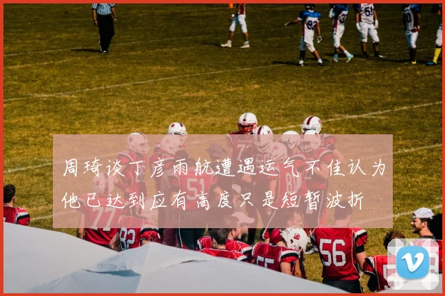 周琦谈丁彦雨航遭遇运气不佳认为他已达到应有高度只是短暂波折