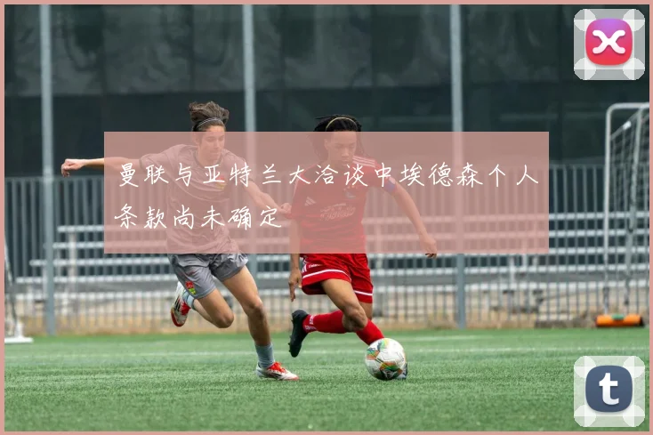 曼联与亚特兰大洽谈中埃德森个人条款尚未确定