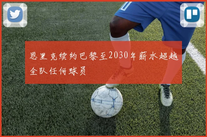 恩里克续约巴黎至2030年薪水超越全队任何球员