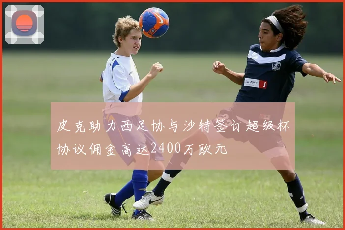 皮克助力西足协与沙特签订超级杯协议佣金高达2400万欧元