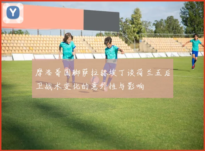 摩洛哥国脚萨拉赫埃丁谈荷兰五后卫战术变化的意外性与影响