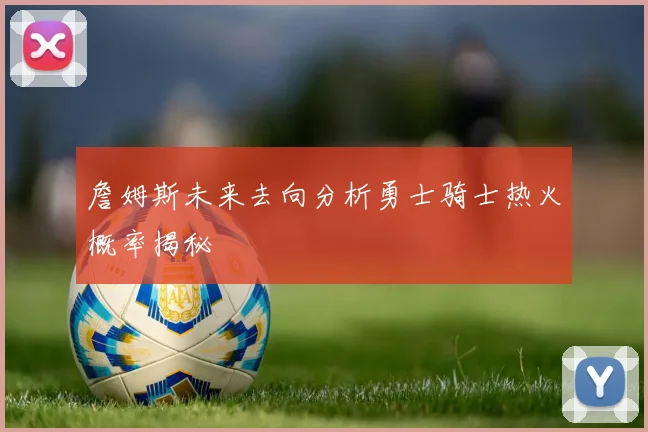 詹姆斯未来去向分析勇士骑士热火概率揭秘