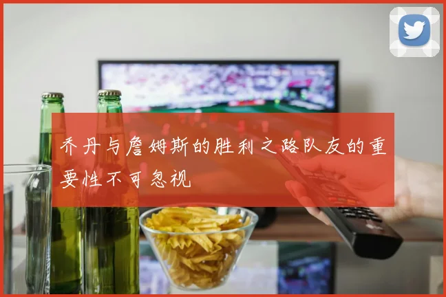 乔丹与詹姆斯的胜利之路队友的重要性不可忽视