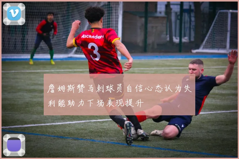 詹姆斯赞马刺球员自信心态认为失利能助力下场表现提升