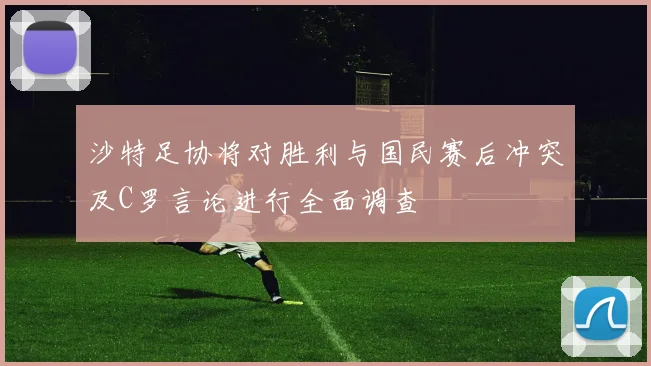 沙特足协将对胜利与国民赛后冲突及C罗言论进行全面调查