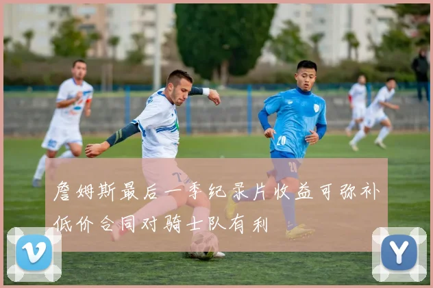 詹姆斯最后一季纪录片收益可弥补低价合同对骑士队有利