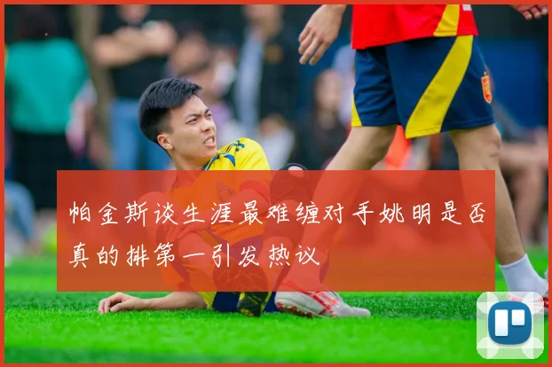 帕金斯谈生涯最难缠对手姚明是否真的排第一引发热议