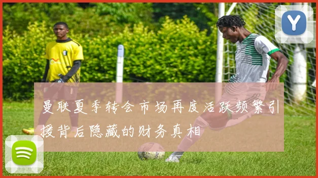 曼联夏季转会市场再度活跃频繁引援背后隐藏的财务真相