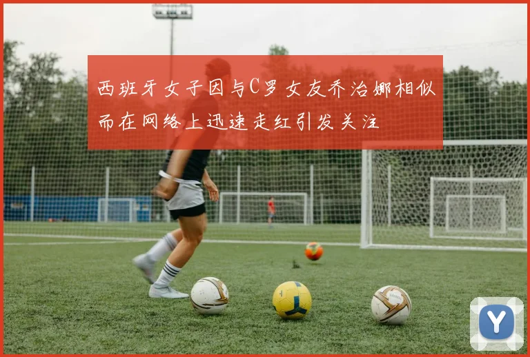 西班牙女子因与C罗女友乔治娜相似而在网络上迅速走红引发关注
